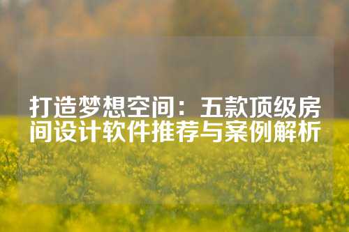 打造梦想空间：五款顶级房间设计软件推荐与案例解析