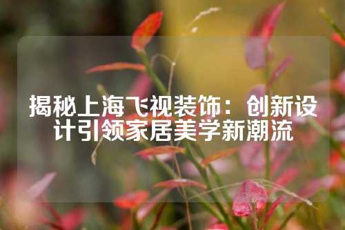 揭秘上海飞视装饰：创新设计引领家居美学新潮流