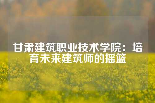 甘肃建筑职业技术学院：培育未来建筑师的摇篮