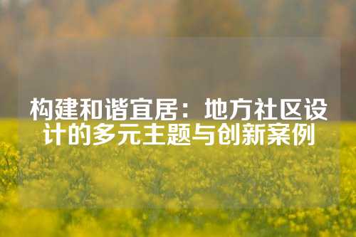 构建和谐宜居：地方社区设计的多元主题与创新案例