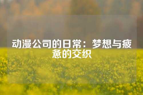 动漫公司的日常：梦想与疲惫的交织