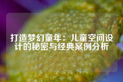 打造梦幻童年：儿童空间设计的秘密与经典案例分析