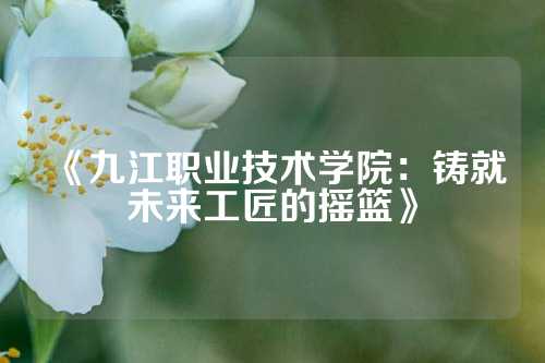 《九江职业技术学院：铸就未来工匠的摇篮》