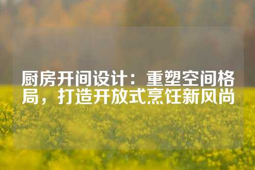 厨房开间设计：重塑空间格局，打造开放式烹饪新风尚