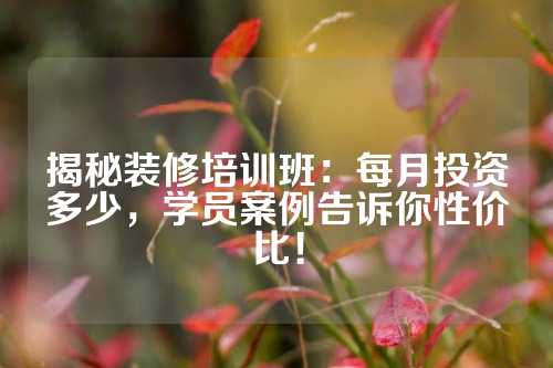 揭秘装修培训班：每月投资多少，学员案例告诉你性价比！