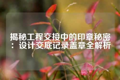 揭秘工程交接中的印章秘密：设计交底记录盖章全解析
