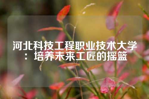 河北科技工程职业技术大学：培养未来工匠的摇篮