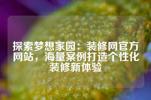 探索梦想家园：装修网官方网站，海量案例打造个性化装修新体验
