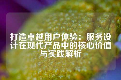 打造卓越用户体验：服务设计在现代产品中的核心价值与实践解析