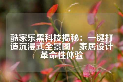 酷家乐黑科技揭秘：一键打造沉浸式全景图，家居设计革命性体验