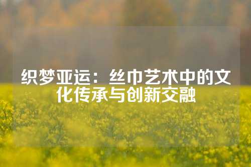 织梦亚运:丝巾艺术中的文化传承与创新交融