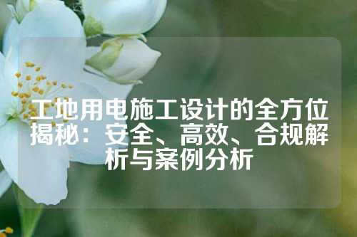 工地用电施工设计的全方位揭秘：安全、高效、合规解析与案例分析