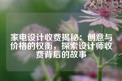 家电设计收费揭秘：创意与价格的权衡，探索设计师收费背后的故事