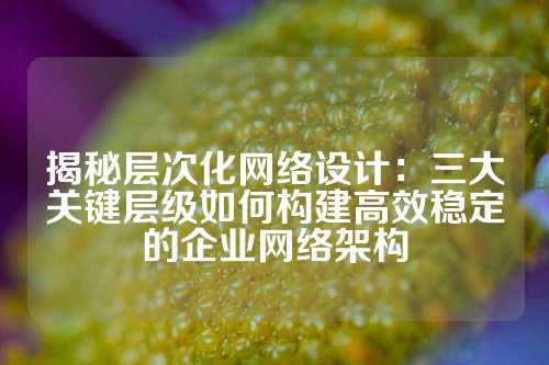 揭秘层次化网络设计：三大关键层级如何构建高效稳定的企业网络架构