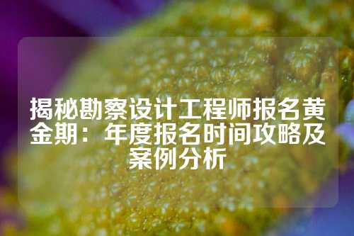 揭秘勘察设计工程师报名黄金期：年度报名时间攻略及案例分析