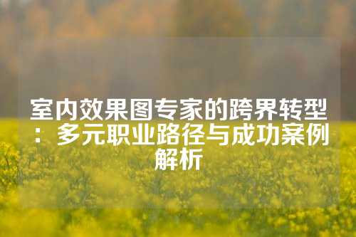 室内效果图专家的跨界转型：多元职业路径与成功案例解析