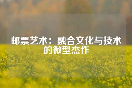 邮票艺术：融合文化与技术的微型杰作