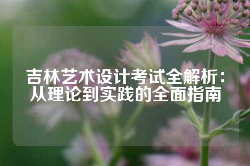 吉林艺术设计考试全解析：从理论到实践的全面指南