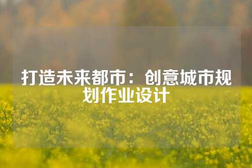 打造未来都市：创意城市规划作业设计
