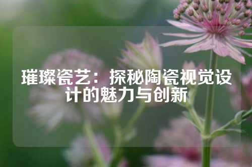 璀璨瓷艺：探秘陶瓷视觉设计的魅力与创新