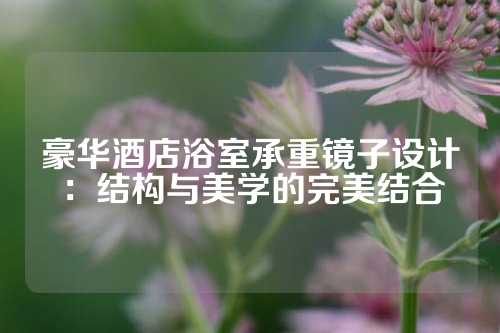 豪华酒店浴室承重镜子设计：结构与美学的完美结合